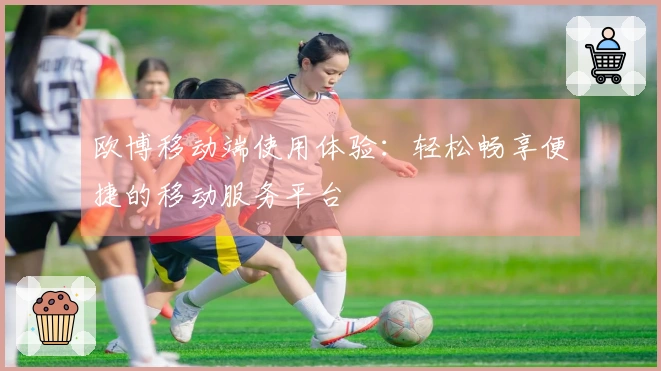欧博移动端使用体验:轻松畅享便捷的移动服务平台